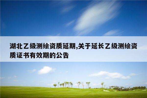 湖北乙级测绘资质延期,关于延长乙级测绘资质证书有效期的公告