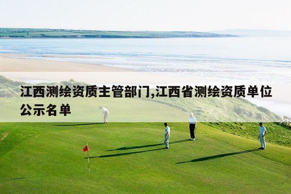 江西测绘资质主管部门,江西省测绘资质单位公示名单