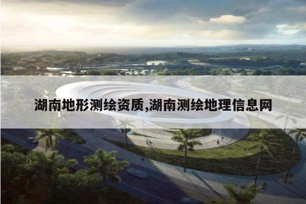 湖南地形测绘资质,湖南测绘地理信息网