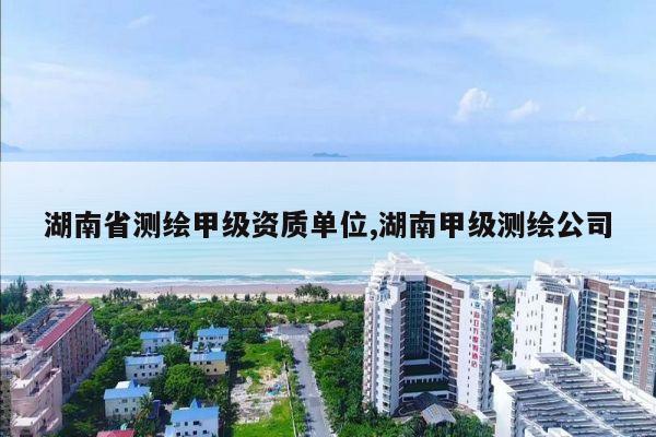湖南省测绘甲级资质单位,湖南甲级测绘公司