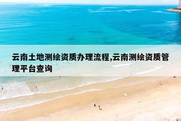 云南土地测绘资质办理流程,云南测绘资质管理平台查询