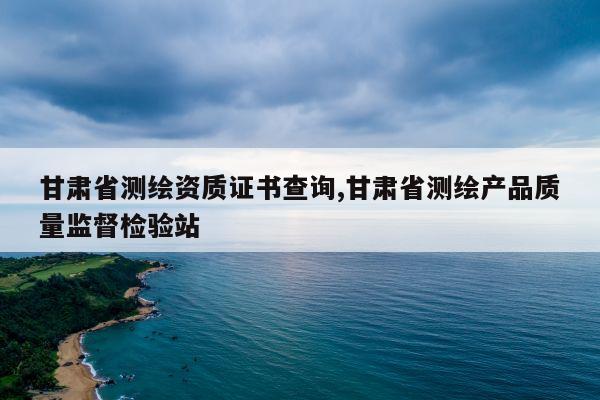 甘肃省测绘资质证书查询,甘肃省测绘产品质量监督检验站