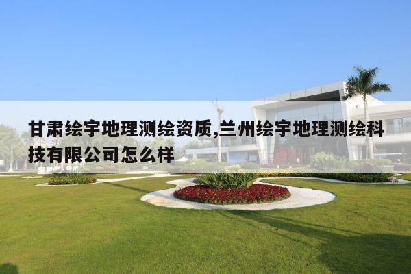 甘肃绘宇地理测绘资质,兰州绘宇地理测绘科技有限公司怎么样