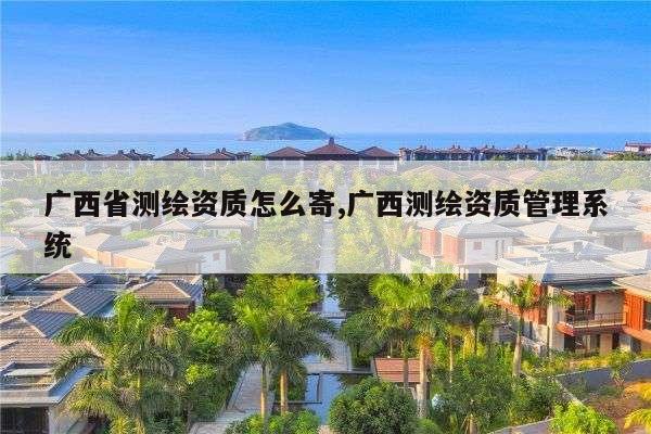 广西省测绘资质怎么寄,广西测绘资质管理系统