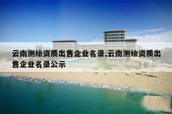 云南测绘资质出售企业名录,云南测绘资质出售企业名录公示