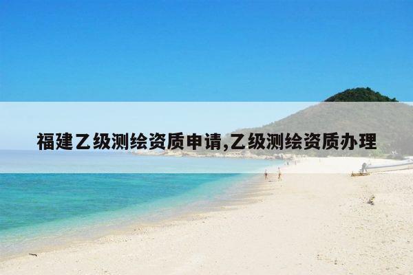 福建乙级测绘资质申请,乙级测绘资质办理