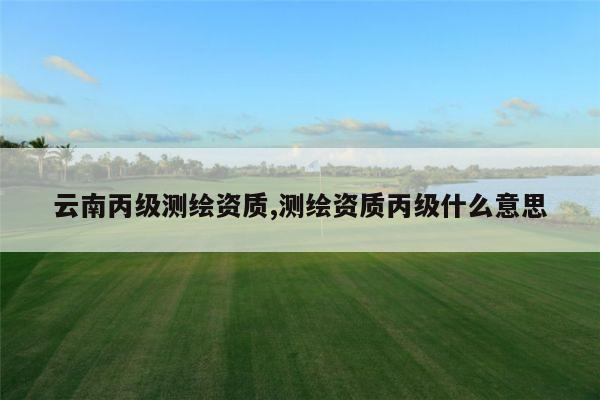 云南丙级测绘资质,测绘资质丙级什么意思