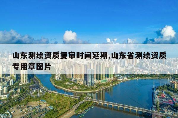 山东测绘资质复审时间延期,山东省测绘资质专用章图片