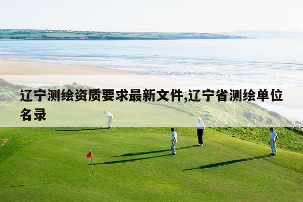 辽宁测绘资质要求最新文件,辽宁省测绘单位名录