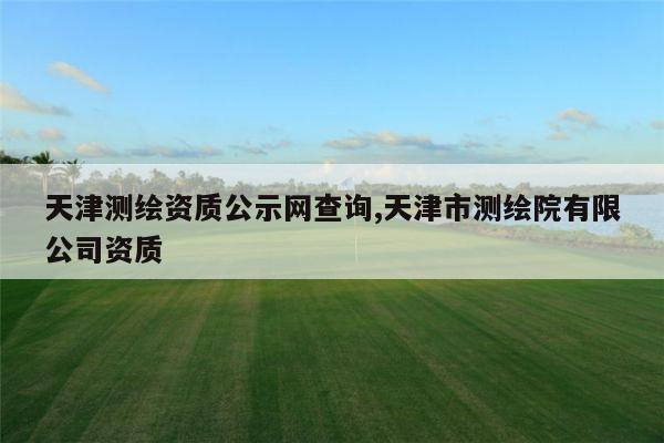 天津测绘资质公示网查询,天津市测绘院有限公司资质