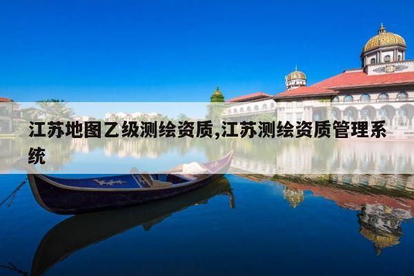 江苏地图乙级测绘资质,江苏测绘资质管理系统