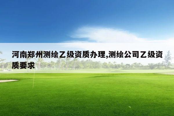河南郑州测绘乙级资质办理,测绘公司乙级资质要求