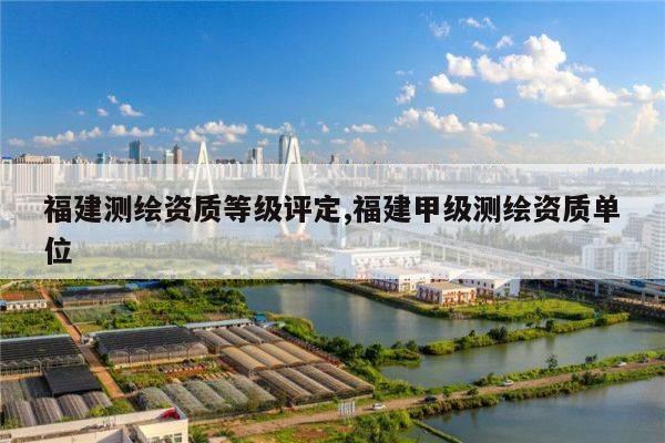 福建测绘资质等级评定,福建甲级测绘资质单位