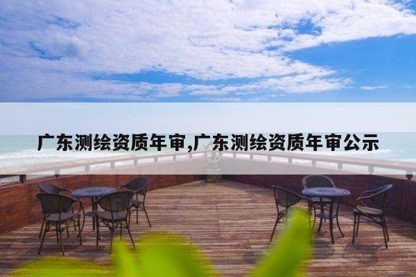 广东测绘资质年审,广东测绘资质年审公示