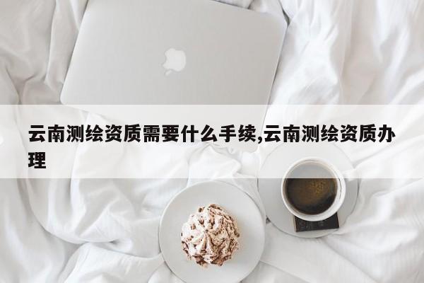 云南测绘资质需要什么手续,云南测绘资质办理