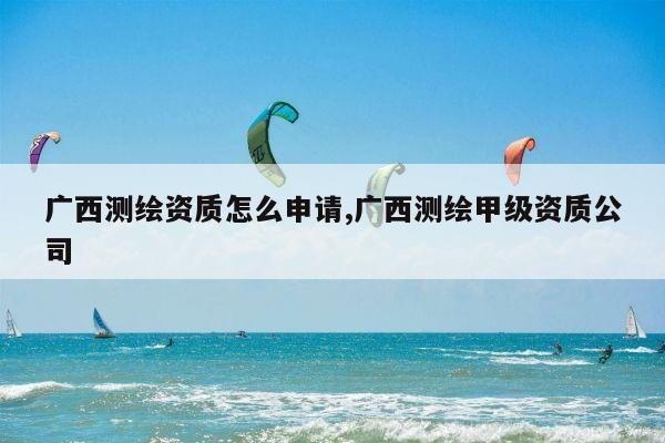 广西测绘资质怎么申请,广西测绘甲级资质公司