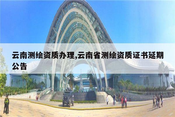 云南测绘资质办理,云南省测绘资质证书延期公告