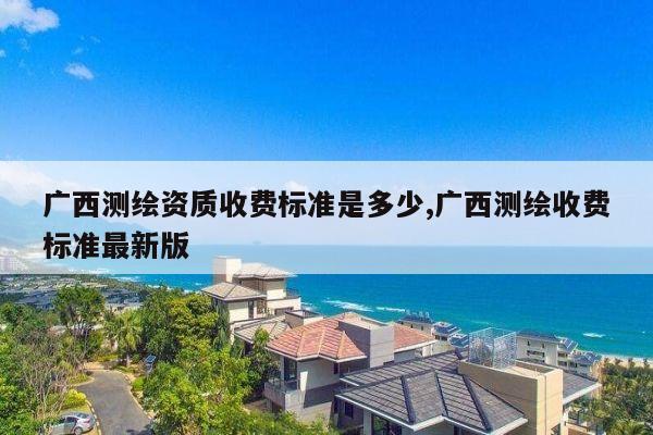 广西测绘资质收费标准是多少,广西测绘收费标准最新版