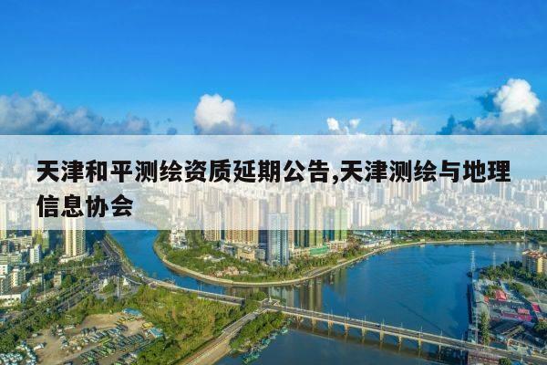 天津和平测绘资质延期公告,天津测绘与地理信息协会