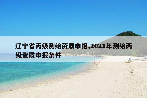 辽宁省丙级测绘资质申报,2021年测绘丙级资质申报条件