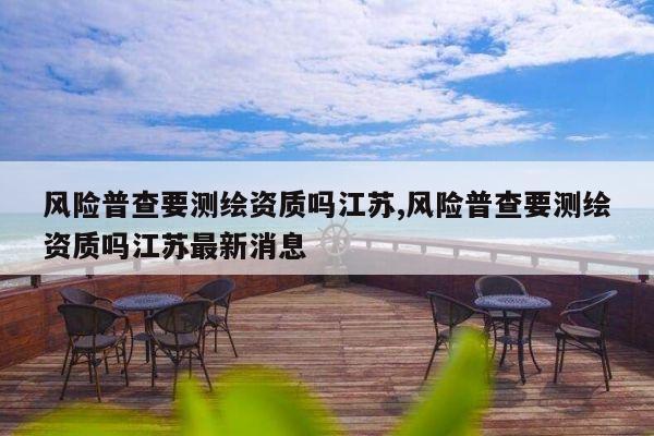 风险普查要测绘资质吗江苏,风险普查要测绘资质吗江苏最新消息