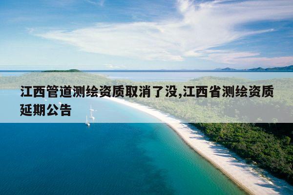 江西管道测绘资质取消了没,江西省测绘资质延期公告