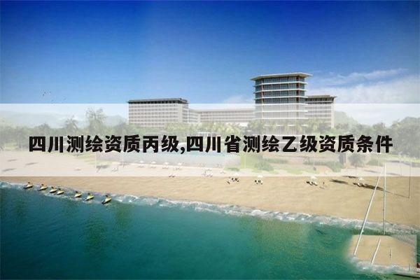 四川测绘资质丙级,四川省测绘乙级资质条件