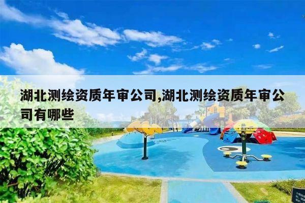 湖北测绘资质年审公司,湖北测绘资质年审公司有哪些
