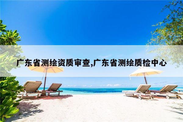 广东省测绘资质审查,广东省测绘质检中心