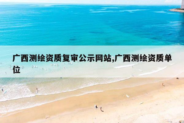 广西测绘资质复审公示网站,广西测绘资质单位