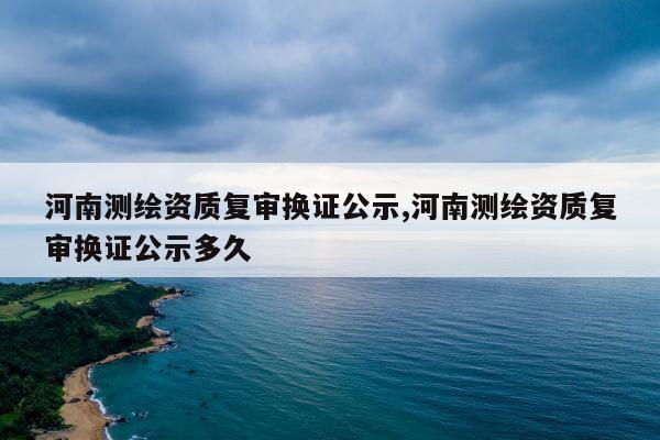 河南测绘资质复审换证公示,河南测绘资质复审换证公示多久