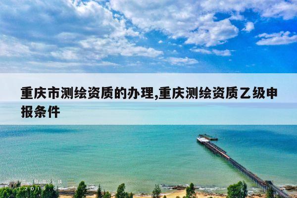 重庆市测绘资质的办理,重庆测绘资质乙级申报条件