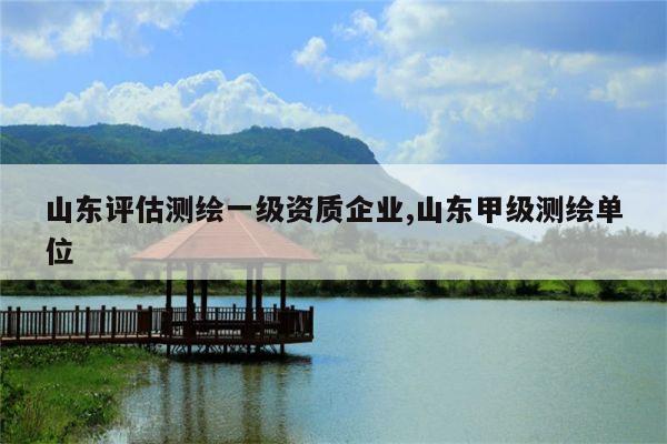 山东评估测绘一级资质企业,山东甲级测绘单位