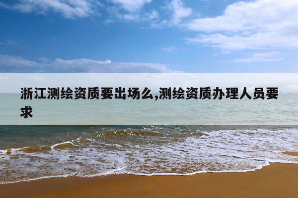 浙江测绘资质要出场么,测绘资质办理人员要求