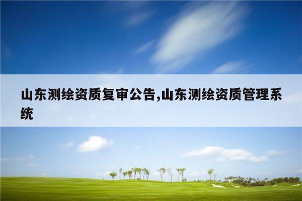 山东测绘资质复审公告,山东测绘资质管理系统