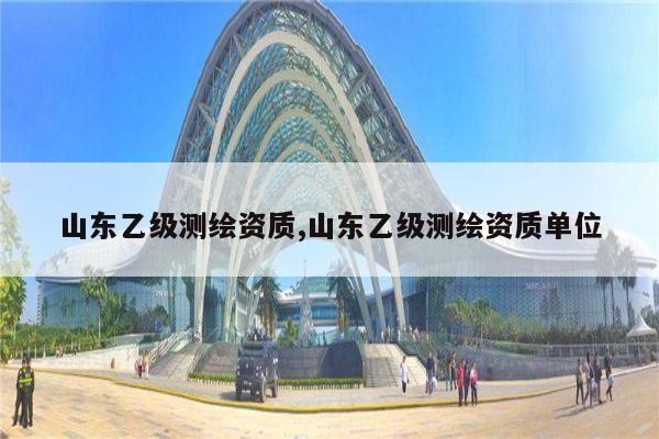 山东乙级测绘资质,山东乙级测绘资质单位