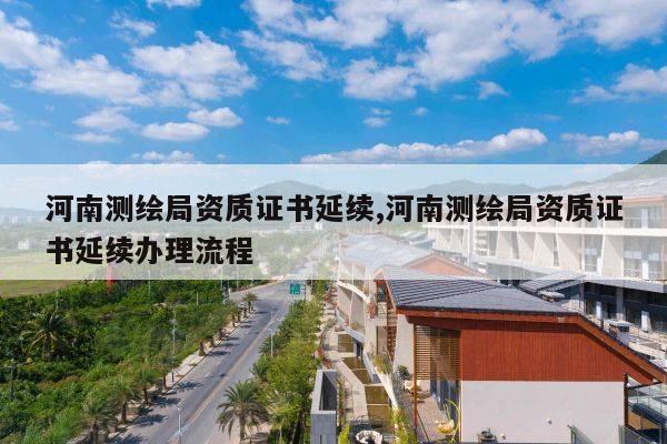 河南测绘局资质证书延续,河南测绘局资质证书延续办理流程