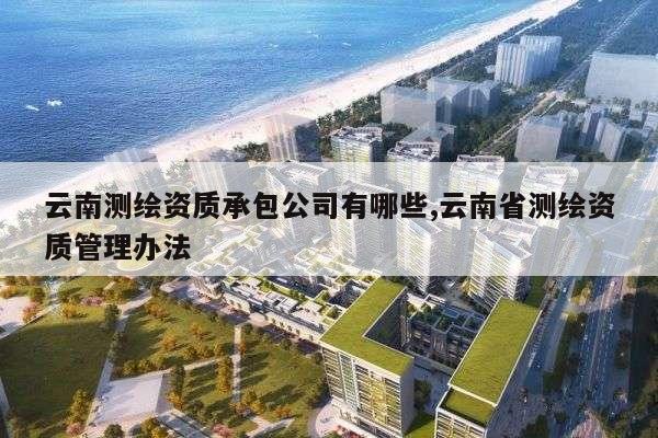 云南测绘资质承包公司有哪些,云南省测绘资质管理办法