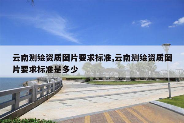 云南测绘资质图片要求标准,云南测绘资质图片要求标准是多少