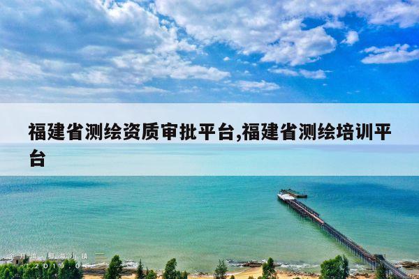 福建省测绘资质审批平台,福建省测绘培训平台