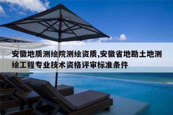 安徽地质测绘院测绘资质,安徽省地勘土地测绘工程专业技术资格评审标准条件