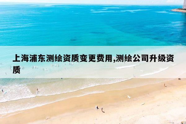上海浦东测绘资质变更费用,测绘公司升级资质