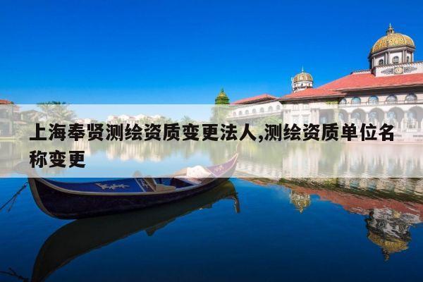 上海奉贤测绘资质变更法人,测绘资质单位名称变更