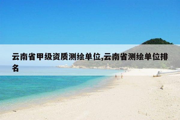 云南省甲级资质测绘单位,云南省测绘单位排名