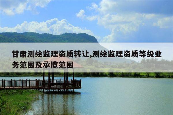 甘肃测绘监理资质转让,测绘监理资质等级业务范围及承揽范围