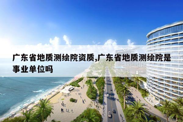 广东省地质测绘院资质,广东省地质测绘院是事业单位吗
