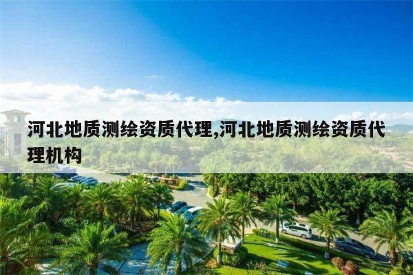 河北地质测绘资质代理,河北地质测绘资质代理机构