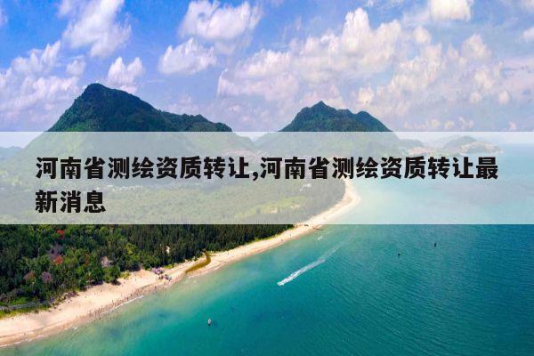河南省测绘资质转让,河南省测绘资质转让最新消息