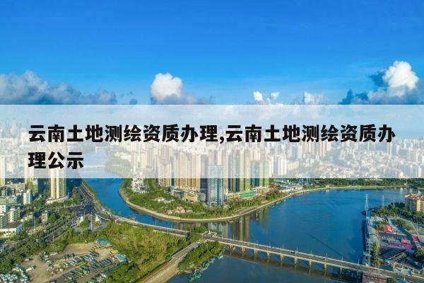 云南土地测绘资质办理,云南土地测绘资质办理公示