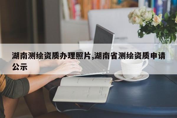 湖南测绘资质办理照片,湖南省测绘资质申请公示